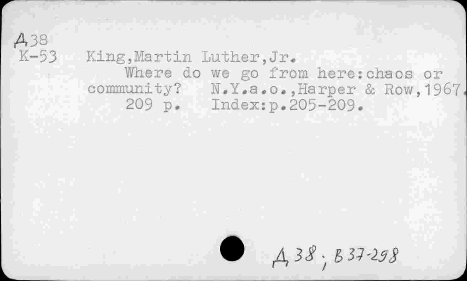 ﻿A38
K-53 King,Martin Luther,Jr.
Where do we go from here:chaos or community? N.Y.a.o.,Harper & Row,1967
209 p. Index:p.205-209.
til-is3